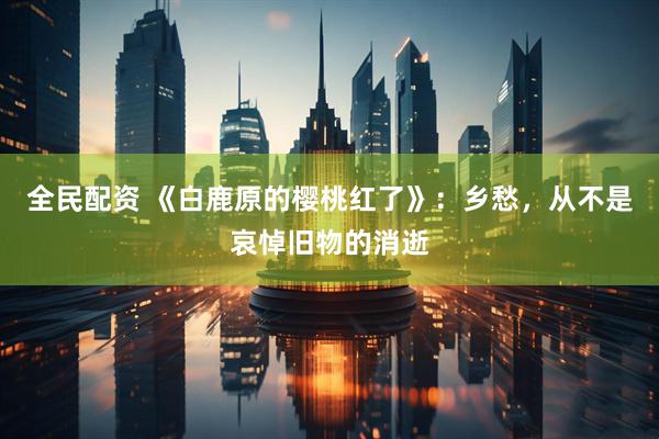 全民配资 《白鹿原的樱桃红了》：乡愁，从不是哀悼旧物的消逝