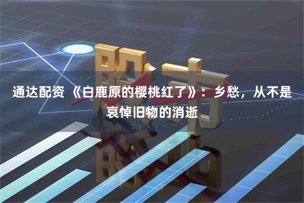 通达配资 《白鹿原的樱桃红了》：乡愁，从不是哀悼旧物的消逝