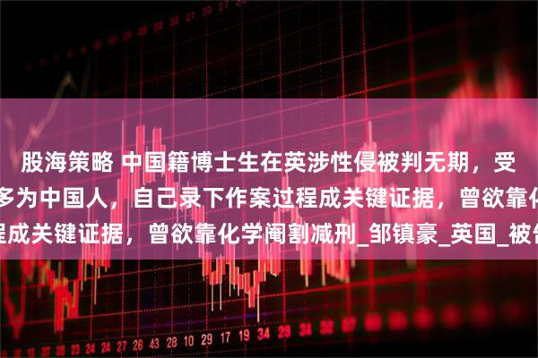 股海策略 中国籍博士生在英涉性侵被判无期，受害者或达50人，其中多为中国人，自己录下作案过程成关键证据，曾欲靠化学阉割减刑_邹镇豪_英国_被告人