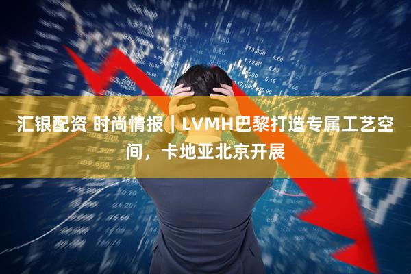 汇银配资 时尚情报｜LVMH巴黎打造专属工艺空间，卡地亚北京开展