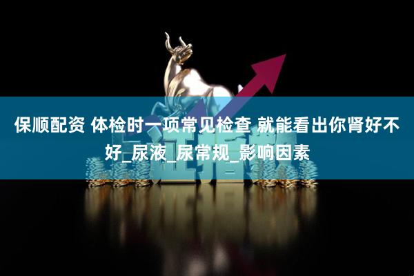 保顺配资 体检时一项常见检查 就能看出你肾好不好_尿液_尿常规_影响因素