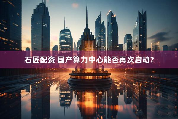 石匠配资 国产算力中心能否再次启动？