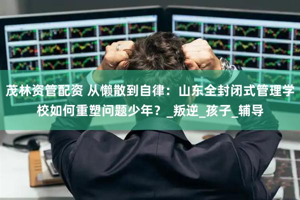 茂林资管配资 从懒散到自律：山东全封闭式管理学校如何重塑问题少年？_叛逆_孩子_辅导