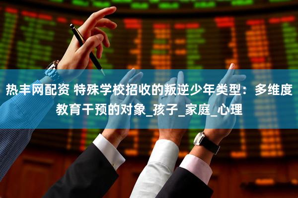 热丰网配资 特殊学校招收的叛逆少年类型：多维度教育干预的对象_孩子_家庭_心理