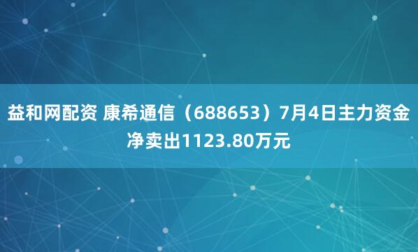 益和网配资 康希通信（688653）7月4日主力资金净卖出1123.80万元