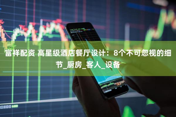 富祥配资 高星级酒店餐厅设计：8个不可忽视的细节_厨房_客人_设备
