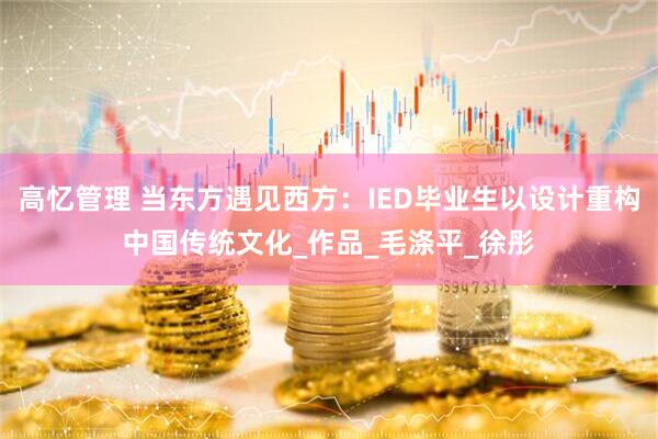高忆管理 当东方遇见西方：IED毕业生以设计重构中国传统文化_作品_毛涤平_徐彤