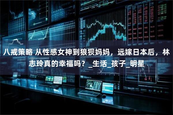 八戒策略 从性感女神到狼狈妈妈，远嫁日本后，林志玲真的幸福吗？_生活_孩子_明星