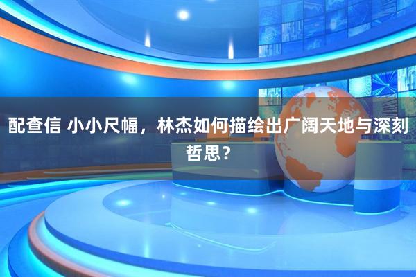 配查信 小小尺幅，林杰如何描绘出广阔天地与深刻哲思？