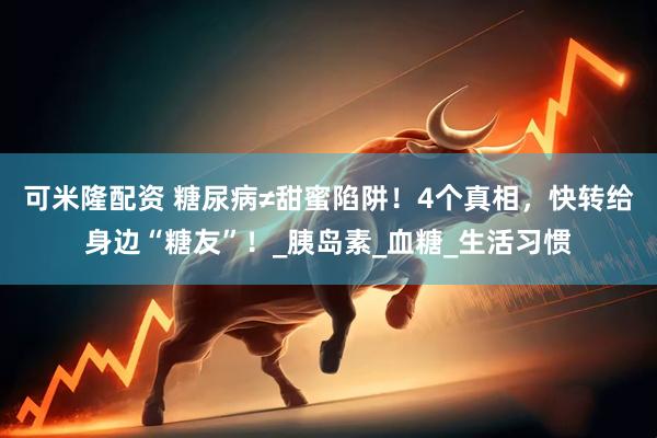 可米隆配资 糖尿病≠甜蜜陷阱！4个真相，快转给身边“糖友”！_胰岛素_血糖_生活习惯