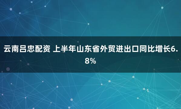 云南吕忠配资 上半年山东省外贸进出口同比增长6.8%