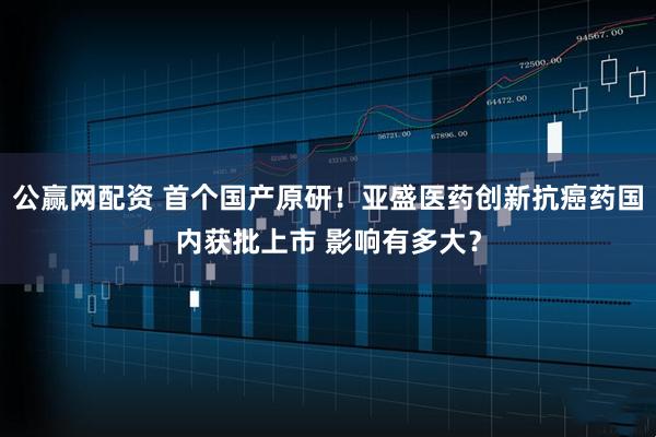 公赢网配资 首个国产原研！亚盛医药创新抗癌药国内获批上市 影响有多大？
