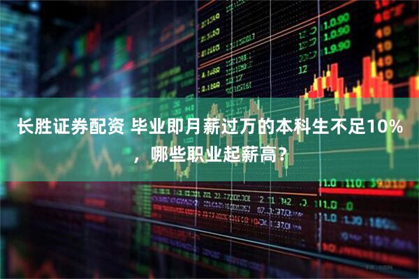 长胜证券配资 毕业即月薪过万的本科生不足10%，哪些职业起薪高？
