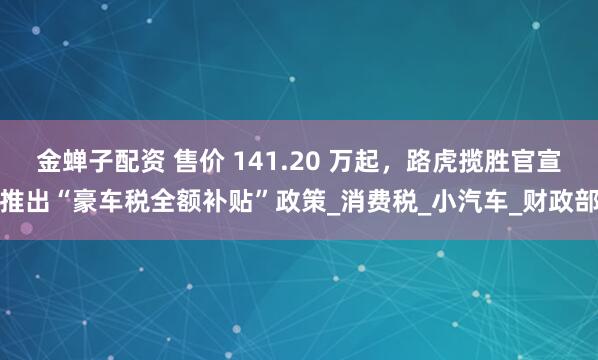 金蝉子配资 售价 141.20 万起，路虎揽胜官宣推出“豪车税全额补贴”政策_消费税_小汽车_财政部