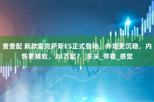 查查配 新款雷克萨斯ES正式登场，外观更沉稳，内饰更精致，20万起？_车头_带着_感觉