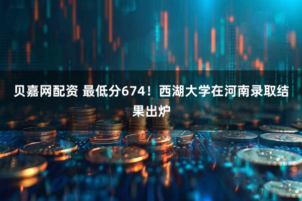 贝嘉网配资 最低分674！西湖大学在河南录取结果出炉