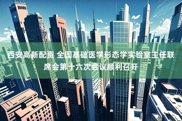 西安高新配资 全国基础医学形态学实验室主任联席会第十六次会议顺利召开