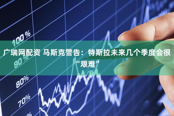 广瑞网配资 马斯克警告：特斯拉未来几个季度会很“艰难”