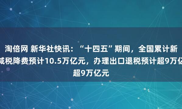 淘倍网 新华社快讯：“十四五”期间，全国累计新增减税降费预计10.5万亿元，办理出口退税预计超9万亿元