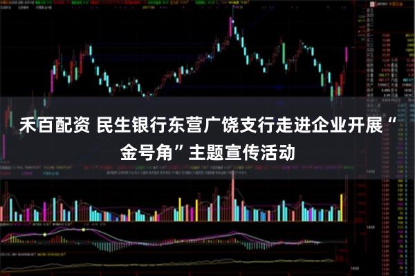 禾百配资 民生银行东营广饶支行走进企业开展“金号角”主题宣传活动