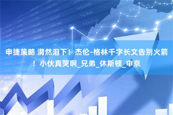 申捷策略 潸然泪下！杰伦-格林千字长文告别火箭！小伙真哭啊_兄弟_休斯顿_申京