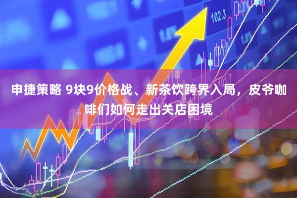 申捷策略 9块9价格战、新茶饮跨界入局，皮爷咖啡们如何走出关店困境