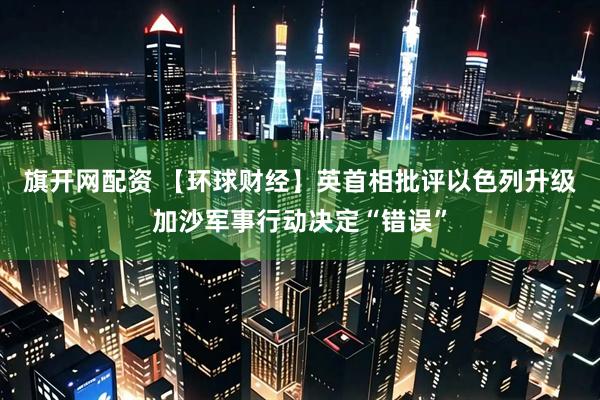 旗开网配资 【环球财经】英首相批评以色列升级加沙军事行动决定“错误”
