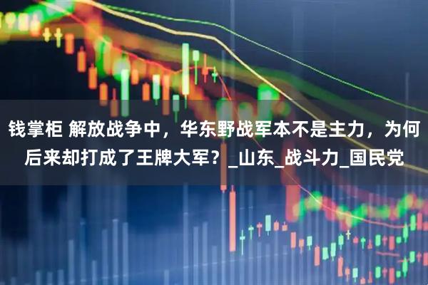 钱掌柜 解放战争中，华东野战军本不是主力，为何后来却打成了王牌大军？_山东_战斗力_国民党