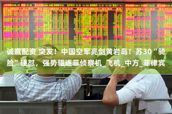 诚赢配资 突发！中国空军亮剑黄岩岛！苏30“骑脸”硬怼，强势驱逐菲侦察机_飞机_中方_菲律宾