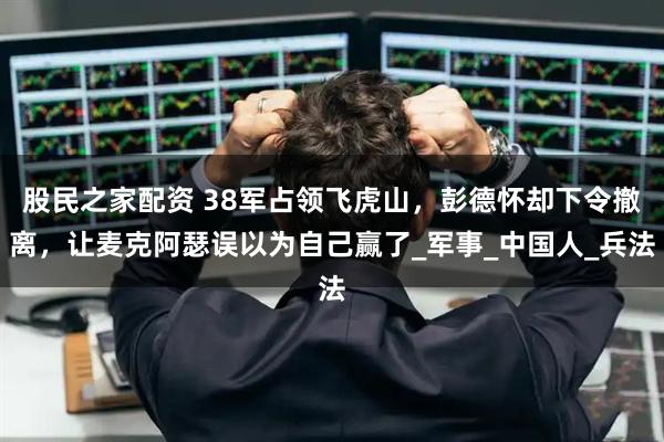 股民之家配资 38军占领飞虎山，彭德怀却下令撤离，让麦克阿瑟误以为自己赢了_军事_中国人_兵法