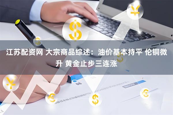 江苏配资网 大宗商品综述：油价基本持平 伦铜微升 黄金止步三连涨