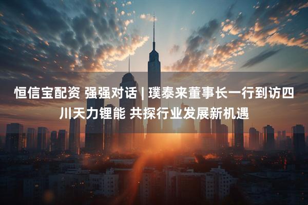 恒信宝配资 强强对话 | 璞泰来董事长一行到访四川天力锂能 共探行业发展新机遇
