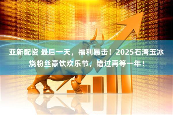 亚新配资 最后一天，福利暴击！2025石湾玉冰烧粉丝豪饮欢乐节，错过再等一年！