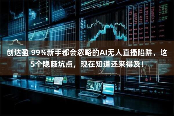 创达盈 99%新手都会忽略的AI无人直播陷阱，这5个隐蔽坑点，现在知道还来得及！