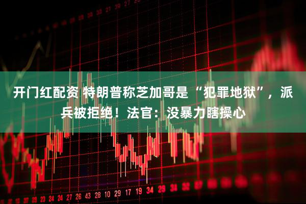 开门红配资 特朗普称芝加哥是 “犯罪地狱”，派兵被拒绝！法官：没暴力瞎操心