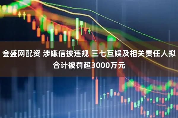 金盛网配资 涉嫌信披违规 三七互娱及相关责任人拟合计被罚超3000万元