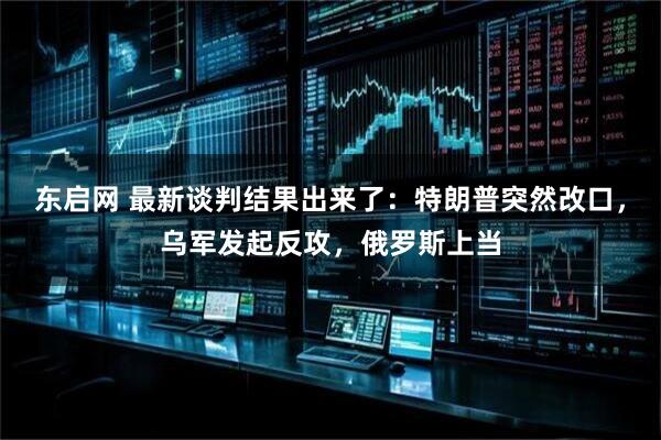 东启网 最新谈判结果出来了：特朗普突然改口，乌军发起反攻，俄罗斯上当