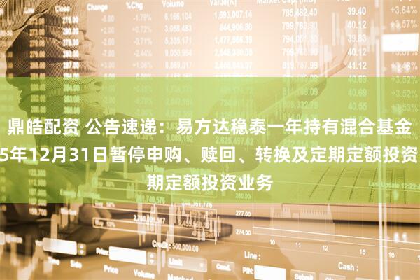 鼎皓配资 公告速递：易方达稳泰一年持有混合基金2025年12月31日暂停申购、赎回、转换及定期定额投资业务