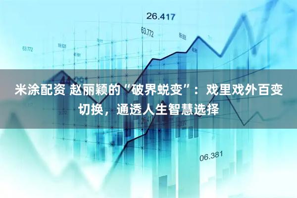 米涂配资 赵丽颖的“破界蜕变”：戏里戏外百变切换，通透人生智慧选择