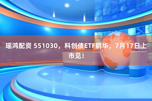 瑶鸿配资 551030，科创债ETF鹏华，7月17日上市见！