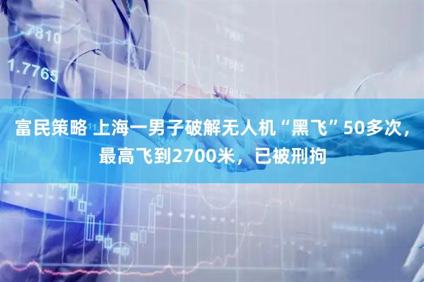 富民策略 上海一男子破解无人机“黑飞”50多次，最高飞到2700米，已被刑拘