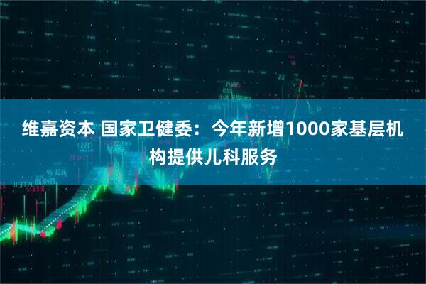 维嘉资本 国家卫健委：今年新增1000家基层机构提供儿科服务
