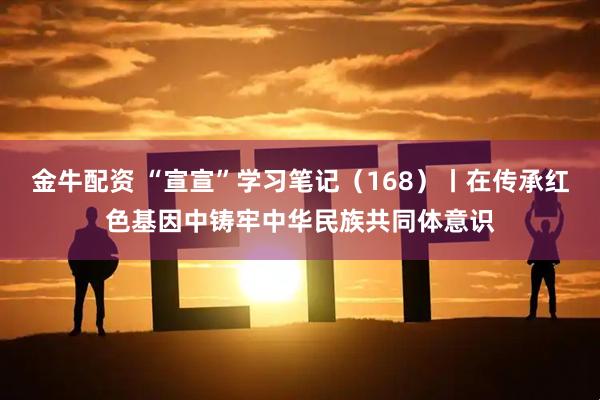 金牛配资 “宣宣”学习笔记（168）丨在传承红色基因中铸牢中华民族共同体意识