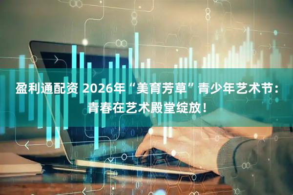 盈利通配资 2026年“美育芳草”青少年艺术节：青春在艺术殿堂绽放！