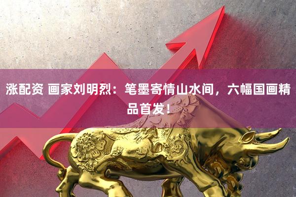 涨配资 画家刘明烈：笔墨寄情山水间，六幅国画精品首发！