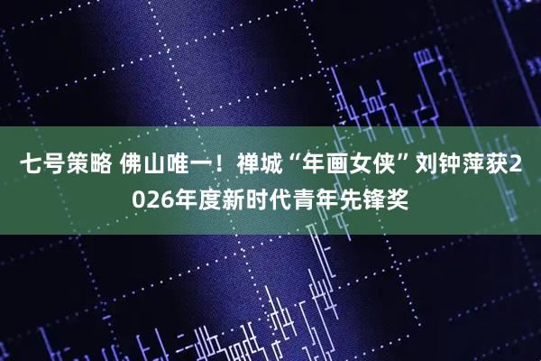 七号策略 佛山唯一！禅城“年画女侠”刘钟萍获2026年度新时代青年先锋奖